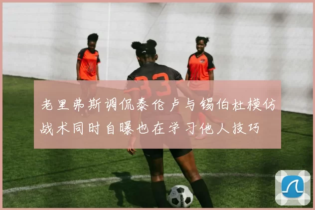 老里弗斯调侃泰伦卢与锡伯杜模仿战术同时自曝也在学习他人技巧