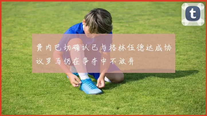 费内巴切确认已与格林伍德达成协议罗马仍在争夺中不放弃