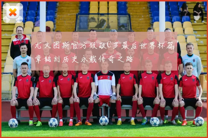 尤文图斯官方致敬C罗最后世界杯篇章铭刻历史永载传奇之路